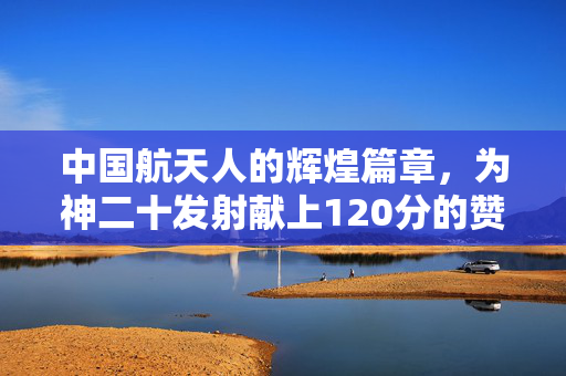 中国航天人的辉煌篇章，为神二十发射献上120分的赞誉