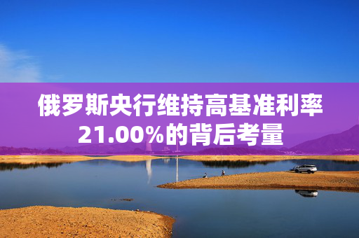 俄罗斯央行维持高基准利率21.00%的背后考量